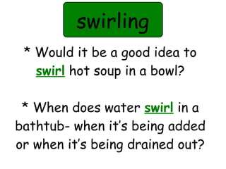 swirling 
* Would it be a good idea to 
swirl hot soup in a bowl? 
* When does water swirl in a 
bathtub- when it’s being added 
or when it’s being drained out? 
 