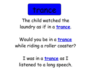 trance 
The child watched the 
laundry as if in a trance. 
Would you be in a trance 
while riding a roller coaster? 
I was in a trance as I 
listened to a long speech. 
 
