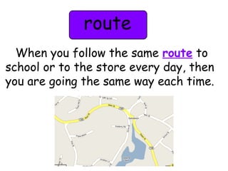 route 
When you follow the same route to 
school or to the store every day, then 
you are going the same way each time. 
 