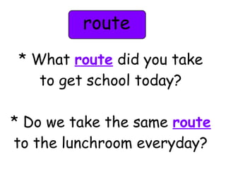 route 
* What route did you take 
to get school today? 
* Do we take the same route 
to the lunchroom everyday? 
 