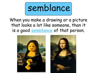 semblance 
When you make a drawing or a picture 
that looks a lot like someone, than it 
is a good semblance of that person. 
 