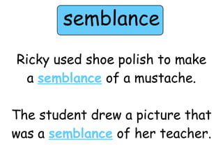 semblance 
Ricky used shoe polish to make 
a semblance of a mustache. 
The student drew a picture that 
was a semblance of her teacher. 
 