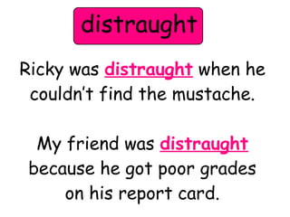distraught 
Ricky was distraught when he 
couldn’t find the mustache. 
My friend was distraught 
because he got poor grades 
on his report card. 
 