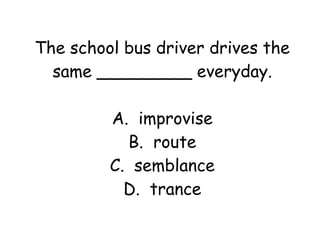 The school bus driver drives the 
same _________ everyday. 
A. improvise 
B. route 
C. semblance 
D. trance 
 