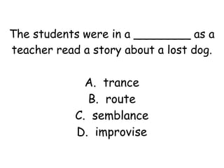 The students were in a ________ as a 
teacher read a story about a lost dog. 
A. trance 
B. route 
C. semblance 
D. improvise 
 