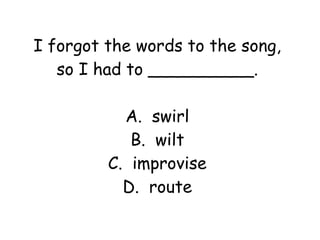 I forgot the words to the song, 
so I had to __________. 
A. swirl 
B. wilt 
C. improvise 
D. route 
 