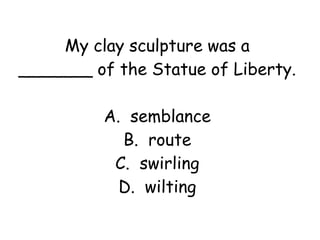 My clay sculpture was a 
_______ of the Statue of Liberty. 
A. semblance 
B. route 
C. swirling 
D. wilting 
 