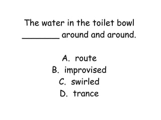 The water in the toilet bowl 
_______ around and around. 
A. route 
B. improvised 
C. swirled 
D. trance 
 