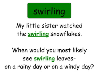 swirling 
My little sister watched 
the swirling snowflakes. 
When would you most likely 
see swirling leaves-on 
a rainy day or on a windy day? 
 