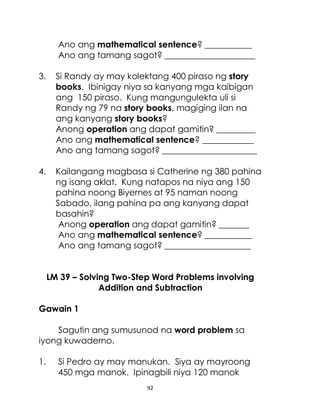 92
Ano ang mathematical sentence? ___________
Ano ang tamang sagot? _____________________
3. Si Randy ay may kolektang 400 piraso ng story
books. Ibinigay niya sa kanyang mga kaibigan
ang 150 piraso. Kung mangungulekta uli si
Randy ng 79 na story books, magiging ilan na
ang kanyang story books?
Anong operation ang dapat gamitin? _________
Ano ang mathematical sentence? ____________
Ano ang tamang sagot? ______________________
4. Kailangang magbasa si Catherine ng 380 pahina
ng isang aklat. Kung natapos na niya ang 150
pahina noong Biyernes at 95 naman noong
Sabado, ilang pahina pa ang kanyang dapat
basahin?
Anong operation ang dapat gamitin? _______
Ano ang mathematical sentence? ___________
Ano ang tamang sagot? ____________________
LM 39 – Solving Two-Step Word Problems involving
Addition and Subtraction
Gawain 1
Sagutin ang sumusunod na word problem sa
iyong kuwaderno.
1. Si Pedro ay may manukan. Siya ay mayroong
450 mga manok. Ipinagbili niya 120 manok
 
