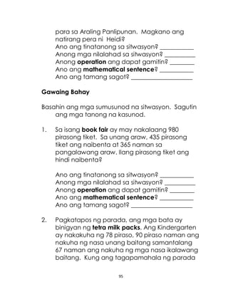 95
para sa Araling Panlipunan. Magkano ang
natirang pera ni Heidi?
Ano ang tinatanong sa sitwasyon? ___________
Anong mga nilalahad sa sitwasyon? __________
Anong operation ang dapat gamitin? ________
Ano ang mathematical sentence? ___________
Ano ang tamang sagot? ____________________
Gawaing Bahay
Basahin ang mga sumusunod na sitwasyon. Sagutin
ang mga tanong na kasunod.
1. Sa isang book fair ay may nakalaang 980
pirasong tiket. Sa unang araw, 435 pirasong
tiket ang naibenta at 365 naman sa
pangalawang araw. Ilang pirasong tiket ang
hindi naibenta?
Ano ang tinatanong sa sitwasyon? ___________
Anong mga nilalahad sa sitwasyon? __________
Anong operation ang dapat gamitin? ________
Ano ang mathematical sentence? ___________
Ano ang tamang sagot? ____________________
2. Pagkatapos ng parada, ang mga bata ay
binigyan ng tetra milk packs. Ang Kindergarten
ay nakakuha ng 78 piraso, 90 piraso naman ang
nakuha ng nasa unang baitang samantalang
67 naman ang nakuha ng mga nasa ikalawang
baitang. Kung ang tagapamahala ng parada
 