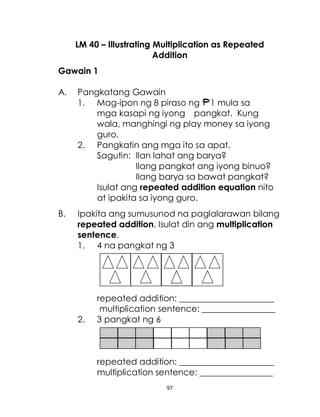 97
LM 40 – Illustrating Multiplication as Repeated
Addition
Gawain 1
A. Pangkatang Gawain
1. Mag-ipon ng 8 piraso ng 1 mula sa
mga kasapi ng iyong pangkat. Kung
wala, manghingi ng play money sa iyong
guro.
2. Pangkatin ang mga ito sa apat.
Sagutin: Ilan lahat ang barya?
Ilang pangkat ang iyong binuo?
Ilang barya sa bawat pangkat?
Isulat ang repeated addition equation nito
at ipakita sa iyong guro.
B. Ipakita ang sumusunod na paglalarawan bilang
repeated addition. Isulat din ang multiplication
sentence.
1. 4 na pangkat ng 3
repeated addition: ______________________
multiplication sentence: _________________
2. 3 pangkat ng 6
repeated addition: ______________________
multiplication sentence: _________________
 