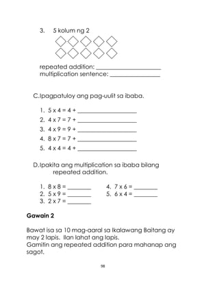 98
3. 5 kolum ng 2
repeated addition: ______________________
multiplication sentence: _________________
C.Ipagpatuloy ang pag-uulit sa ibaba.
1. 5 x 4 = 4 + ____________________
2. 4 x 7 = 7 + ____________________
3. 4 x 9 = 9 + ____________________
4. 8 x 7 = 7 + ____________________
5. 4 x 4 = 4 + ____________________
D.Ipakita ang multiplication sa ibaba bilang
repeated addition.
1. 8 x 8 = ________ 4. 7 x 6 = ________
2. 5 x 9 = ________ 5. 6 x 4 = ________
3. 2 x 7 = ________
Gawain 2
Bawat isa sa 10 mag-aaral sa Ikalawang Baitang ay
may 2 lapis. Ilan lahat ang lapis.
Gamitin ang repeated addition para mahanap ang
sagot.
 