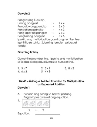103
Gawain 2
Pangkatang Gawain.
Unang pangkat - 2 x 4
Pangalawang pangkat - 3 x 3
Pangatlong pangkat - 4 x 3
Pang-apat na pangkat - 2 x 3
Panglimang pangkat - 3 x 5
Ipakita ang multiplication gamit ang number line.
Iguhit ito sa sahig. Subuking tumalon sa bawat
tanda.
Gawaing Bahay
Gumuhit ng number line. Ipakita ang multiplication
sa ibaba bilang equal jumps sa number line.
1. 5 x 7 2. 3 x 9 3. 8 x 2
4. 6 x 3 5. 4 x 8
LM 43 – Writing a Related Equation for Multiplication
as Repeated Addition
Gawain 1
A. Punuan ang bilang sa bawat patlang.
Pagkatapos ay isulat ang equation.
1.
2 + 2
Equation: ___________________
 