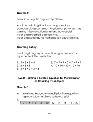 105
Gawain 2
Basahin at sagutin ang word problem.
Apat na patrol ng Boy Scouts ang sumali sa
pampaaralang camping. Ang bawat patrol ay may
walong miyembro. Ilan lahat ang boy scouts?
Isulat ang repeated addition nito. _____________
Isulat ang kaugnay na multiplication equation nito.
______________
Gawaing Bahay
Isulat ang kaugnay na equation ng sumusunod na
repeated addition sa ibaba.
1. 5 + 5 + 5 + 5 2. 7 + 7 + 7 + 7 + 7 + 7 + 7
3. 8 + 8 + 8 4. 10 + 10 + 10 + 10 + 10
5. 3 + 3 + 3 + 3 + 3
LM 44 - Writing a Related Equation for Multiplication
as Counting by Multiples
Gawain 1
A. Isulat ang kaugnay na multiplication equation
ng may kulay na bilang sa bawat grid.
1.
2 4 6 8 10 12 14 16 18 20
 