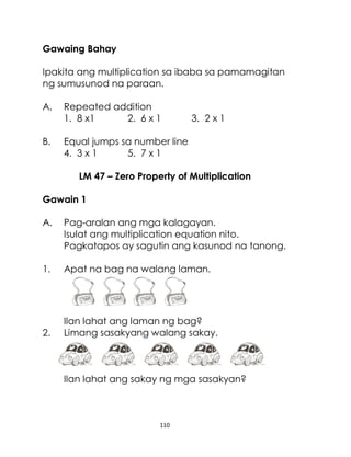 110
Gawaing Bahay
Ipakita ang multiplication sa ibaba sa pamamagitan
ng sumusunod na paraan.
A. Repeated addition
1. 8 x1 2. 6 x 1 3. 2 x 1
B. Equal jumps sa number line
4. 3 x 1 5. 7 x 1
LM 47 – Zero Property of Multiplication
Gawain 1
A. Pag-aralan ang mga kalagayan.
Isulat ang multiplication equation nito.
Pagkatapos ay sagutin ang kasunod na tanong.
1. Apat na bag na walang laman.
Ilan lahat ang laman ng bag?
2. Limang sasakyang walang sakay.
Ilan lahat ang sakay ng mga sasakyan?
 