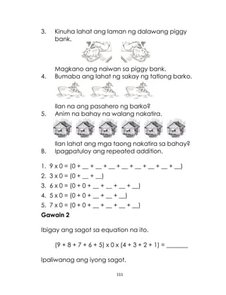 111
3. Kinuha lahat ang laman ng dalawang piggy
bank.
Magkano ang naiwan sa piggy bank.
4. Bumaba ang lahat ng sakay ng tatlong barko.
Ilan na ang pasahero ng barko?
5. Anim na bahay na walang nakatira.
Ilan lahat ang mga taong nakatira sa bahay?
B. Ipagpatuloy ang repeated addition.
1. 9 x 0 = (0 + __ + __ + __ + __ + __ + __ + __ + __)
2. 3 x 0 = (0 + __ + __)
3. 6 x 0 = (0 + 0 + __ + __ + __ + __)
4. 5 x 0 = (0 + 0 + __ + __ + __)
5. 7 x 0 = (0 + 0 + __ + __ + __ + __)
Gawain 2
Ibigay ang sagot sa equation na ito.
(9 + 8 + 7 + 6 + 5) x 0 x (4 + 3 + 2 + 1) = _______
Ipaliwanag ang iyong sagot.
 