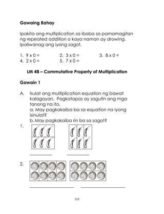 112
Gawaing Bahay
Ipakita ang multiplication sa ibaba sa pamamagitan
ng repeated addition o kaya naman ay drowing.
Ipaliwanag ang iyong sagot.
1. 9 x 0 = 2. 3 x 0 = 3. 8 x 0 =
4. 2 x 0 = 5. 7 x 0 =
LM 48 – Commutative Property of Multiplication
Gawain 1
A. Isulat ang multiplication equation ng bawat
kalagayan. Pagkatapos ay sagutin ang mga
tanong na ito.
a. May pagkakaiba ba sa equation na iyong
isinulat?
b. May pagkakaiba rin ba sa sagot?
1.
__________ __________
2.
____________________ ____________________
 