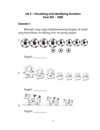 5
LM 2 – Visualizing and Identifying Numbers
from 501 - 1000
Gawain 1
Bilangin ang mga nakalarawang bagay at isulat
ang katumbas na bilang nito sa iyong papel.
1.
Sagot: __________
2.
Sagot: __________
3.
Sagot: __________
400 100 100 10 10
10 10
600
200
100
100 100 100 100 10 10
10 10
 