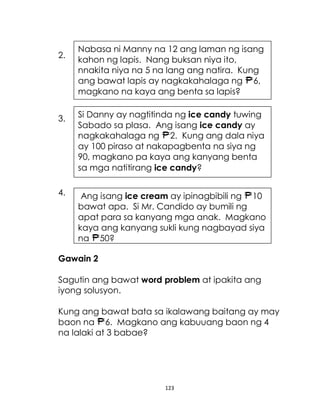 123
2.
3.
4.
Gawain 2
Sagutin ang bawat word problem at ipakita ang
iyong solusyon.
Kung ang bawat bata sa ikalawang baitang ay may
baon na 6. Magkano ang kabuuang baon ng 4
na lalaki at 3 babae?
Nabasa ni Manny na 12 ang laman ng isang
kahon ng lapis. Nang buksan niya ito,
nnakita niya na 5 na lang ang natira. Kung
ang bawat lapis ay nagkakahalaga ng 6,
magkano na kaya ang benta sa lapis?
Si Danny ay nagtitinda ng ice candy tuwing
Sabado sa plasa. Ang isang ice candy ay
nagkakahalaga ng 2. Kung ang dala niya
ay 100 piraso at nakapagbenta na siya ng
90, magkano pa kaya ang kanyang benta
sa mga natitirang ice candy?
Ang isang ice cream ay ipinagbibili ng 10
bawat apa. Si Mr. Candido ay bumili ng
apat para sa kanyang mga anak. Magkano
kaya ang kanyang sukli kung nagbayad siya
ng 50?
 