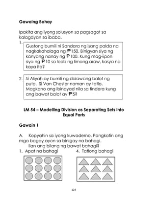 124
Gawaing Bahay
Ipakita ang iyong solusyon sa pagsagot sa
kalagayan sa ibaba.
1.
2.
LM 54 – Modelling Division as Separating Sets into
Equal Parts
Gawain 1
A. Kopyahin sa iyong kuwaderno. Pangkatin ang
mga bagay ayon sa binigay na bahagi.
Ilan ang bilang ng bawat bahagi?
1. Apat na bahagi 4. Tatlong bahagi
Si Aliyah ay bumili ng dalawang balot ng
puto. Si Van Chester naman ay tatlo.
Magkano ang ibinayad nila sa tindera kung
ang bawat balot ay 5?
Gustong bumili ni Sandara ng isang palda na
nagkakahalaga ng 150. Binigyan siya ng
kanyang nanay ng 100. Kung mag-iipon
siya ng 10 sa loob ng limang araw, kasya na
kaya ito?
 