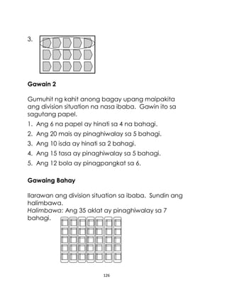 126
3.
Gawain 2
Gumuhit ng kahit anong bagay upang maipakita
ang division situation na nasa ibaba. Gawin ito sa
sagutang papel.
1. Ang 6 na papel ay hinati sa 4 na bahagi.
2. Ang 20 mais ay pinaghiwalay sa 5 bahagi.
3. Ang 10 isda ay hinati sa 2 bahagi.
4. Ang 15 tasa ay pinaghiwalay sa 5 bahagi.
5. Ang 12 bola ay pinagpangkat sa 6.
Gawaing Bahay
Ilarawan ang division situation sa ibaba. Sundin ang
halimbawa.
Halimbawa: Ang 35 aklat ay pinaghiwalay sa 7
bahagi.
 