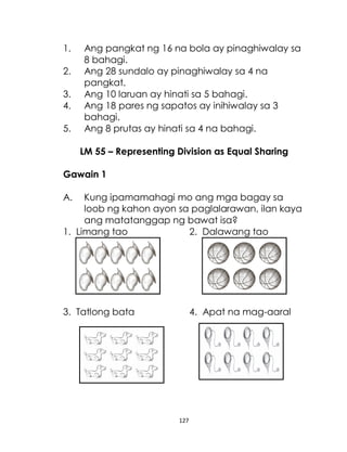 127
1. Ang pangkat ng 16 na bola ay pinaghiwalay sa
8 bahagi.
2. Ang 28 sundalo ay pinaghiwalay sa 4 na
pangkat.
3. Ang 10 laruan ay hinati sa 5 bahagi.
4. Ang 18 pares ng sapatos ay inihiwalay sa 3
bahagi.
5. Ang 8 prutas ay hinati sa 4 na bahagi.
LM 55 – Representing Division as Equal Sharing
Gawain 1
A. Kung ipamamahagi mo ang mga bagay sa
loob ng kahon ayon sa paglalarawan, ilan kaya
ang matatanggap ng bawat isa?
1. Limang tao 2. Dalawang tao
3. Tatlong bata 4. Apat na mag-aaral
 