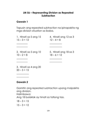129
LM 56 – Representing Division as Repeated
Subtraction
Gawain 1
Tapusin ang repeated subtraction na ipinapakita ng
mga division situation sa ibaba.
1. Hinati sa 5 ang 15 4. Hinati ang 12 sa 3
15 – 3 = 12 12 – 4 = 8
_________ __________
_________ __________
2. Hinati sa 5 ang 10 5. Hinati ang 18 sa 3
10 – 2 = 8 18 – 6 = 12
_________ __________
_________ __________
3. Hinati sa 4 ang 20
20 – 5 = 15
__________
__________
Gawain 2
Gamitin ang repeated subtraction upang maipakita
ang division.
Halimbawa:
Ang 18 bulaklak ay hinati sa tatlong tao.
18 – 3 = 15
15 – 3 = 12
 