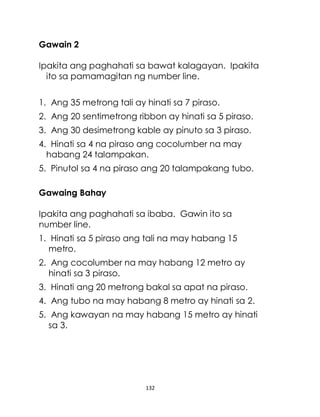 132
Gawain 2
Ipakita ang paghahati sa bawat kalagayan. Ipakita
ito sa pamamagitan ng number line.
1. Ang 35 metrong tali ay hinati sa 7 piraso.
2. Ang 20 sentimetrong ribbon ay hinati sa 5 piraso.
3. Ang 30 desimetrong kable ay pinuto sa 3 piraso.
4. Hinati sa 4 na piraso ang cocolumber na may
habang 24 talampakan.
5. Pinutol sa 4 na piraso ang 20 talampakang tubo.
Gawaing Bahay
Ipakita ang paghahati sa ibaba. Gawin ito sa
number line.
1. Hinati sa 5 piraso ang tali na may habang 15
metro.
2. Ang cocolumber na may habang 12 metro ay
hinati sa 3 piraso.
3. Hinati ang 20 metrong bakal sa apat na piraso.
4. Ang tubo na may habang 8 metro ay hinati sa 2.
5. Ang kawayan na may habang 15 metro ay hinati
sa 3.
 