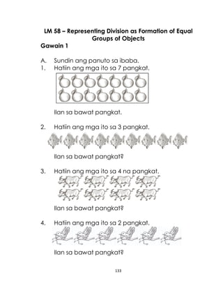 133
LM 58 – Representing Division as Formation of Equal
Groups of Objects
Gawain 1
A. Sundin ang panuto sa ibaba.
1. Hatiin ang mga ito sa 7 pangkat.
Ilan sa bawat pangkat.
2. Hatiin ang mga ito sa 3 pangkat.
Ilan sa bawat pangkat?
3. Hatiin ang mga ito sa 4 na pangkat.
Ilan sa bawat pangkat?
4. Hatiin ang mga ito sa 2 pangkat.
Ilan sa bawat pangkat?
 