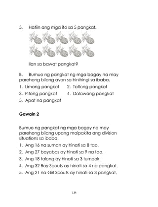 134
5. Hatiin ang mga ito sa 5 pangkat.
Ilan sa bawat pangkat?
B. Bumuo ng pangkat ng mga bagay na may
parehong bilang ayon sa hinihingi sa ibaba.
1. Limang pangkat 2. Tatlong pangkat
3. Pitong pangkat 4. Dalawang pangkat
5. Apat na pangkat
Gawain 2
Bumuo ng pangkat ng mga bagay na may
parehong bilang upang maipakita ang division
situations sa ibaba.
1. Ang 16 na suman ay hinati sa 8 tao.
2. Ang 27 bayabas ay hinati sa 9 na tao.
3. Ang 18 talong ay hinati sa 3 tumpok.
4. Ang 32 Boy Scouts ay hinati sa 4 na pangkat.
5. Ang 21 na Girl Scouts ay hinati sa 3 pangkat.
 