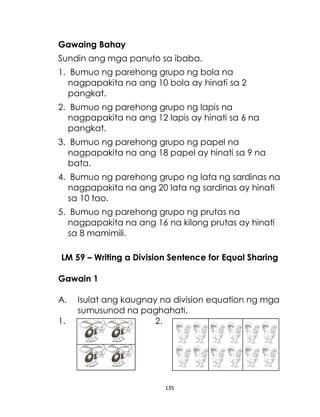 135
Gawaing Bahay
Sundin ang mga panuto sa ibaba.
1. Bumuo ng parehong grupo ng bola na
nagpapakita na ang 10 bola ay hinati sa 2
pangkat.
2. Bumuo ng parehong grupo ng lapis na
nagpapakita na ang 12 lapis ay hinati sa 6 na
pangkat.
3. Bumuo ng parehong grupo ng papel na
nagpapakita na ang 18 papel ay hinati sa 9 na
bata.
4. Bumuo ng parehong grupo ng lata ng sardinas na
nagpapakita na ang 20 lata ng sardinas ay hinati
sa 10 tao.
5. Bumuo ng parehong grupo ng prutas na
nagpapakita na ang 16 na kilong prutas ay hinati
sa 8 mamimili.
LM 59 – Writing a Division Sentence for Equal Sharing
Gawain 1
A. Isulat ang kaugnay na division equation ng mga
sumusunod na paghahati.
1. 2.
 