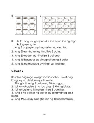 136
3. 4.
B. Isulat ang kaugnay na division equation ng mga
kalagayang ito.
1. Ang 8 papaya ay pinaghatian ng 4 na tao.
2. Ang 20 rambutan ay hinati sa 5 bata.
3. Ang 30 upuan ay hinati sa 3 baitang.
4. Ang 15 bayabas ay pinaghatian ng 3 bata.
5. Ang 16 na mangga ay hinati sa 4 na tao.
Gawain 2
Basahin ang mga kalagayan sa ibaba. Isulat ang
kaugnay na division equation nito.
1. Pinaghatian ng 5 bata ang 10 mangga.
2. Ipinamahagi sa 6 na tao ang 18 kilo ng bigas.
3. Ibinahagi ang 16 na damit sa 8 pamilya.
4. Ang 6 na basket ng prutas ay ipinamahagi sa 3
bisita.
5. Ang 50.00 ay pinaghatian ng 10 namamasko.
 