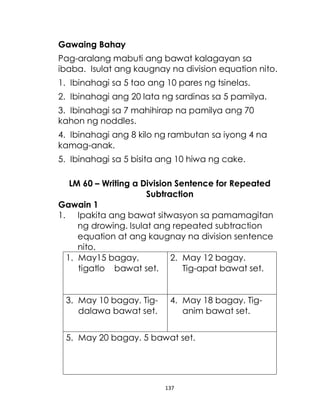 137
Gawaing Bahay
Pag-aralang mabuti ang bawat kalagayan sa
ibaba. Isulat ang kaugnay na division equation nito.
1. Ibinahagi sa 5 tao ang 10 pares ng tsinelas.
2. Ibinahagi ang 20 lata ng sardinas sa 5 pamilya.
3. Ibinahagi sa 7 mahihirap na pamilya ang 70
kahon ng noddles.
4. Ibinahagi ang 8 kilo ng rambutan sa iyong 4 na
kamag-anak.
5. Ibinahagi sa 5 bisita ang 10 hiwa ng cake.
LM 60 – Writing a Division Sentence for Repeated
Subtraction
Gawain 1
1. Ipakita ang bawat sitwasyon sa pamamagitan
ng drowing. Isulat ang repeated subtraction
equation at ang kaugnay na division sentence
nito.
1. May15 bagay,
tigatlo bawat set.
2. May 12 bagay.
Tig-apat bawat set.
3. May 10 bagay. Tig-
dalawa bawat set.
4. May 18 bagay. Tig-
anim bawat set.
5. May 20 bagay. 5 bawat set.
 