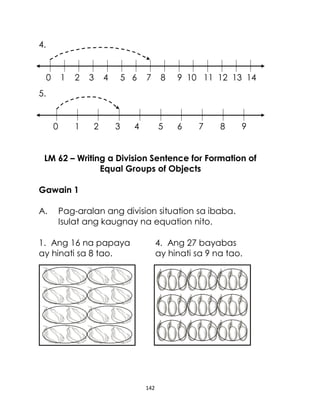 142
4.
0 1 2 3 4 5 6 7 8 9 10 11 12 13 14
5.
0 1 2 3 4 5 6 7 8 9
LM 62 – Writing a Division Sentence for Formation of
Equal Groups of Objects
Gawain 1
A. Pag-aralan ang division situation sa ibaba.
Isulat ang kaugnay na equation nito.
1. Ang 16 na papaya 4. Ang 27 bayabas
ay hinati sa 8 tao. ay hinati sa 9 na tao.
 