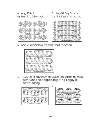 143
3. Ang 18 isda 5. Ang 32 Boy Scouts
ay hinati sa 3 tumpok. ay hinati sa 4 na patrol.
5. Ang 21 manlalaro ay hinati sa 3 koponan.
B. Isulat ang kaugnay na division equation ng mga
sumusunod na pagpapangkat ng bagay sa
bawat bilang.
1. 2.
 