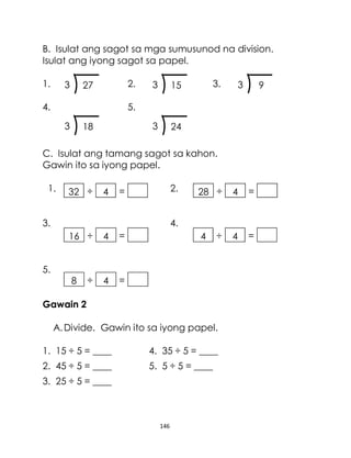 146
B. Isulat ang sagot sa mga sumusunod na division.
Isulat ang iyong sagot sa papel.
1. 2. 3.
4. 5.
C. Isulat ang tamang sagot sa kahon.
Gawin ito sa iyong papel.
1. 2.
3. 4.
5.
Gawain 2
A.Divide. Gawin ito sa iyong papel.
1. 15 ÷ 5 = ____ 4. 35 ÷ 5 = ____
2. 45 ÷ 5 = ____ 5. 5 ÷ 5 = ____
3. 25 ÷ 5 = ____
18
3 24
3
9
3
27
3 15
3
÷
16 4 =
÷
8 4 =
÷
4 4 =
÷
28 4 =
÷
32 4 =
 