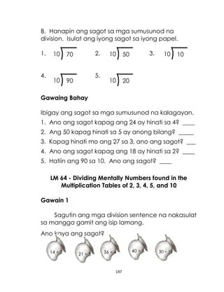 147
B. Hanapin ang sagot sa mga sumusunod na
division. Isulat ang iyong sagot sa iyong papel.
1. 2. 3.
4. 5.
Gawaing Bahay
Ibigay ang sagot sa mga sumusunod na kalagayan.
1. Ano ang sagot kapag ang 24 ay hinati sa 4? ____
2. Ang 50 kapag hinati sa 5 ay anong bilang? _____
3. Kapag hinati mo ang 27 sa 3, ano ang sagot? ___
4. Ano ang sagot kapag ang 18 ay hinati sa 2? ____
5. Hatiin ang 90 sa 10. Ano ang sagot? ____
LM 64 - Dividing Mentally Numbers found in the
Multiplication Tables of 2, 3, 4, 5, and 10
Gawain 1
Sagutin ang mga division sentence na nakasulat
sa mangga gamit ang isip lamang.
Ano kaya ang sagot?
90
10 20
10
10
10
70
10 50
10
14 ÷ 2 21 ÷ 3 36 ÷ 4 30 ÷ 10
40 ÷ 5
 