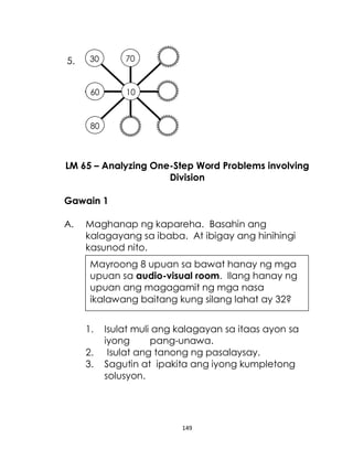 149
5.
LM 65 – Analyzing One-Step Word Problems involving
Division
Gawain 1
A. Maghanap ng kapareha. Basahin ang
kalagayang sa ibaba. At ibigay ang hinihingi
kasunod nito.
1. Isulat muli ang kalagayan sa itaas ayon sa
iyong pang-unawa.
2. Isulat ang tanong ng pasalaysay.
3. Sagutin at ipakita ang iyong kumpletong
solusyon.
10
70
30
80
60
Mayroong 8 upuan sa bawat hanay ng mga
upuan sa audio-visual room. Ilang hanay ng
upuan ang magagamit ng mga nasa
ikalawang baitang kung silang lahat ay 32?
 