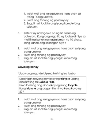 151
1. Isulat muli ang kalagayan sa itaas ayon sa
iyong pang-unawa.
2. Isulat ang tanong ng pasalaysay.
3. Sagutin at ipakita ang iyong kumpletong
solusyon.
B. Si Renz ay nakagawa na ng 50 piraso ng
polvuron. Kung ang mga ito ay ibabalot niya sa
maliliit na kahon na naglalaman ng 10 piraso,
ilang kahon ang kailangan niya?
1. Isulat muli ang kalagayan sa itaas ayon sa iyong
pang-unawa.
2. Isulat ang tanong ng pasalaysay.
3. Sagutin at ipakita ang iyong kumpletong
solusyon.
Gawaing Bahay
Ibigay ang mga detalyeng hinihingi sa ibaba.
1. Isulat muli ang kalagayan sa itaas ayon sa iyong
pang-unawa.
2. Isulat ang tanong ng pasalaysay.
3. Sagutin at ipakita ang iyong kumpletong
solusyon.
Kailangan ninyong sumakay ng tricycle upang
makarating sa Lumbia Falls.
Lima lamang ang isinasakay ng isang tricycle.
Ilang tricycle ang gagamitin ninyo kung kayo ay
20?
 