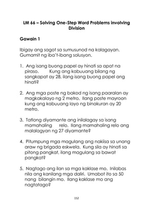 152
LM 66 – Solving One-Step Word Problems involving
Division
Gawain 1
Ibigay ang sagot sa sumusunod na kalagayan.
Gumamit ng iba’t-ibang solusyon.
1. Ang isang buong papel ay hinati sa apat na
piraso. Kung ang kabuuang bilang ng
sangkapat ay 28, ilang isang buong papel ang
hinati?
2. Ang mga poste ng bakod ng isang paaralan ay
magkakalayo ng 2 metro. Ilang poste mayroon
kung ang kabuuang layo ng binakuran ay 20
metro.
3. Tatlong diyamante ang inilalagay sa isang
mamahaling relo. Ilang mamahaling relo ang
malalagyan ng 27 diyamante?
4. Pitumpung mga magulang ang nakiisa sa unang
araw ng brigada eskwela. Kung sila ay hinati sa
pitong pangkat, ilang magulang sa bawat
pangkat?
5. Nagtago ang ilan sa mga kaklase mo. Inilabas
nila ang kanilang mga daliri. Umabot ito sa 50
nang bilangin mo. Ilang kaklase mo ang
nagtatago?
 