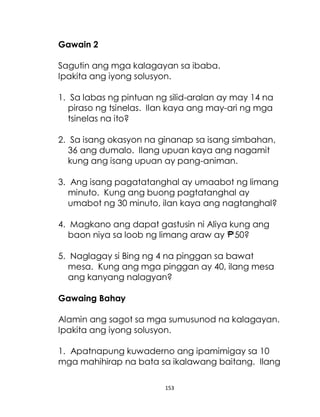 153
Gawain 2
Sagutin ang mga kalagayan sa ibaba.
Ipakita ang iyong solusyon.
1. Sa labas ng pintuan ng silid-aralan ay may 14 na
piraso ng tsinelas. Ilan kaya ang may-ari ng mga
tsinelas na ito?
2. Sa isang okasyon na ginanap sa isang simbahan,
36 ang dumalo. Ilang upuan kaya ang nagamit
kung ang isang upuan ay pang-animan.
3. Ang isang pagatatanghal ay umaabot ng limang
minuto. Kung ang buong pagtatanghal ay
umabot ng 30 minuto, ilan kaya ang nagtanghal?
4. Magkano ang dapat gastusin ni Aliya kung ang
baon niya sa loob ng limang araw ay 50?
5. Naglagay si Bing ng 4 na pinggan sa bawat
mesa. Kung ang mga pinggan ay 40, ilang mesa
ang kanyang nalagyan?
Gawaing Bahay
Alamin ang sagot sa mga sumusunod na kalagayan.
Ipakita ang iyong solusyon.
1. Apatnapung kuwaderno ang ipamimigay sa 10
mga mahihirap na bata sa ikalawang baitang. Ilang
 