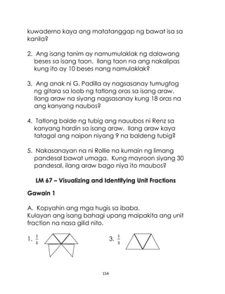 154
kuwaderno kaya ang matatanggap ng bawat isa sa
kanila?
2. Ang isang tanim ay namumulaklak ng dalawang
beses sa isang taon. Ilang taon na ang nakalipas
kung ito ay 10 beses nang namulaklak?
3. Ang anak ni G. Padilla ay nagsasanay tumugtog
ng gitara sa loob ng tatlong oras sa isang araw.
Ilang araw na siyang nagsasanay kung 18 oras na
ang kanyang naubos?
4. Tatlong balde ng tubig ang nauubos ni Renz sa
kanyang hardin sa isang araw. Ilang araw kaya
tatagal ang naipon niyang 9 na baldeng tubig?
5. Nakasanayan na ni Rollie na kumain ng limang
pandesal bawat umaga. Kung mayroon siyang 30
pandesal, ilang araw bago niya ito maubos?
LM 67 – Visualizing and Identifying Unit Fractions
Gawain 1
A. Kopyahin ang mga hugis sa ibaba.
Kulayan ang isang bahagi upang maipakita ang unit
fraction na nasa gilid nito.
1. 3.
 