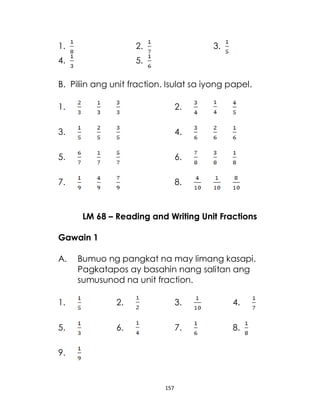 157
1. 2. 3.
4. 5.
B. Piliin ang unit fraction. Isulat sa iyong papel.
1. 2.
3. 4.
5. 6.
7. 8.
LM 68 – Reading and Writing Unit Fractions
Gawain 1
A. Bumuo ng pangkat na may limang kasapi.
Pagkatapos ay basahin nang salitan ang
sumusunod na unit fraction.
1. 2. 3. 4.
5. 6. 7. 8.
9.
 