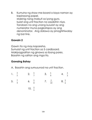 158
B. Kumuha ng show-me-board o kaya naman ay
kapirasong papel.
Makinig nang mabuti sa iyong guro.
Isulat ang unit fraction na sasabihin niya.
Tandaan na ang unang isusulat ay ang
numerator muna pagkatapos ay ang
denominator. Ang dalawa ay pinaghihiwalay
ng bar line.
Gawain 2
Gawin ito ng may kapareha.
Sumulat ng unit fraction sa 5 cardboard.
Makipagpalitan ng ginawa sa ibang pares.
Basahin ng salitan ang mga ito.
Gawaing Bahay
A. Basahin ang sumusunod na unit fraction.
1. 2. 3. 4.
5. 6. 7. 8.
10.
 
