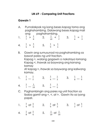 159
LM 69 - Comparing Unit Fractions
Gawain 1
A. Pumalakpak ng isang beses kapag tama ang
paghahambing. Dalawang beses kapag mali
ang paghahambing.
1. > 2. < 3. =
4. > 5. >
B. Gawin ang sumusunod na paghahambing sa
bawat pares ng unit fraction.
Kapag =, walang gagawin o nakatayo lamang
Kapag <, ihawak sa baywang ang kanang
kamay
At kapag >, ihawak sa baywang ang kaliwang
kamay.
1. __ 2. __ 3. __
4. __ 5. __
C. Paghambingin ang pares ng unit fraction sa
ibaba gamit ang =, <, at >. Gawin ito sa iyong
papel.
1. at 2. at 3. at
4. at 5. at
 