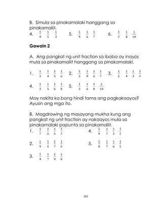 161
B. Simula sa pinakamalaki hanggang sa
pinakamaliit.
4. 5. 6.
Gawain 2
A. Ang pangkat ng unit fraction sa ibaba ay inayos
mula sa pinakamaliit hanggang sa pinakamalaki.
1. 2. 3.
4. 5.
May nakita ka bang hindi tama ang pagkakaayos?
Ayusin ang mga ito.
B. Magdrowing ng masayang mukha kung ang
pangkat ng unit fraction ay nakaayos mula sa
pinakamalaki papunta sa pinakamaliit.
1. 4.
2. 5.
3.
 