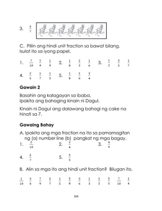 164
3.
C. Piliin ang hindi unit fraction sa bawat bilang.
Isulat ito sa iyong papel.
1. 2. 3.
4. 5.
Gawain 2
Basahin ang kalagayan sa ibaba.
Ipakita ang bahaging kinain ni Dagul.
Kinain ni Dagul ang dalawang bahagi ng cake na
hinati sa 7.
Gawaing Bahay
A. Ipakita ang mga fraction na ito sa pamamagitan
ng (a) number line (b) pangkat ng mga bagay.
1. 2. 3.
4. 5.
B. Alin sa mga ito ang hindi unit fraction? Bilugan ito.
 