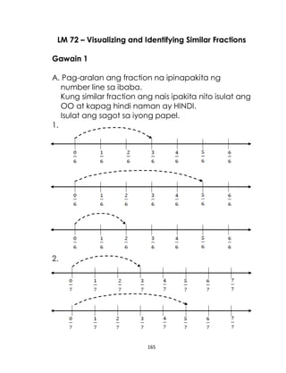 165
LM 72 – Visualizing and Identifying Similar Fractions
Gawain 1
A. Pag-aralan ang fraction na ipinapakita ng
number line sa ibaba.
Kung similar fraction ang nais ipakita nito isulat ang
OO at kapag hindi naman ay HINDI.
Isulat ang sagot sa iyong papel.
1.
2.
 