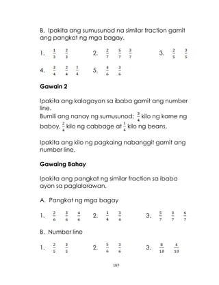 167
B. Ipakita ang sumusunod na similar fraction gamit
ang pangkat ng mga bagay.
1. 2. 3.
4. 5.
Gawain 2
Ipakita ang kalagayan sa ibaba gamit ang number
line.
Bumili ang nanay ng sumusunod; kilo ng karne ng
baboy, kilo ng cabbage at kilo ng beans.
Ipakita ang kilo ng pagkaing nabanggit gamit ang
number line.
Gawaing Bahay
Ipakita ang pangkat ng similar fraction sa ibaba
ayon sa paglalarawan.
A. Pangkat ng mga bagay
1. 2. 3.
B. Number line
1. 2. 3.
 